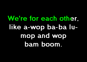 We're for each other,
like a-wop ba-ba lu-

mop and wop
barn boom.