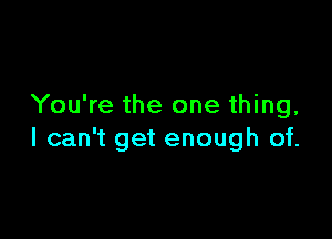 You're the one thing,

I can't get enough of.