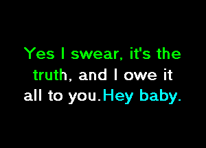 Yes I swear, it's the

truth, and I owe it
all to you.Hey baby.