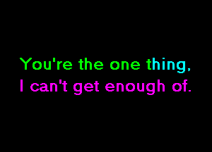 You're the one thing,

I can't get enough of.