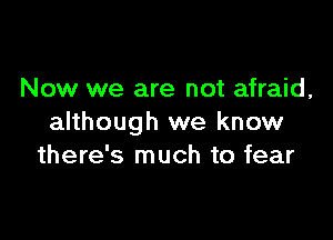 Now we are not afraid,

although we know
there's much to fear