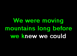 We were moving

mountains long before
we knew we could