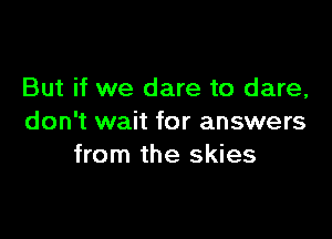 But if we dare to dare,

don't wait for answers
from the skies
