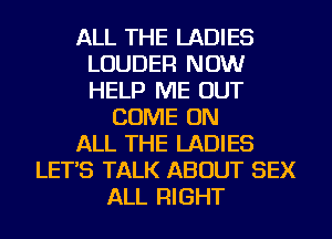ALL THE LADIES
LOUDER NOW
HELP ME OUT

COME ON
ALL THE LADIES
LET'S TALK ABOUT SEX
ALL RIGHT