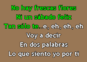 No hay frescas f lores
Ni un sabado feliz
Tan sblo te..e, eh, eh, eh
Voy a decir
En dos palabras
Lo que siento yo por ti