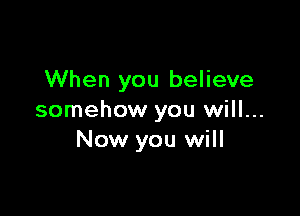 When you believe

somehow you will...
Now you will