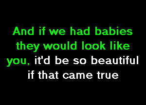 And if we had babies
they would look like

you, it'd be so beautiful
if that came true