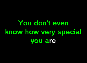 You don't even

know how very special
you are