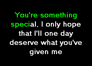 You're something
special. I only hope

that I'll one day
deserve what you've
given me