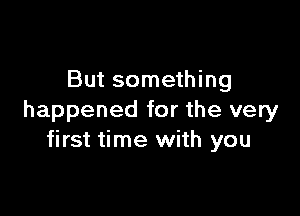 But something

happened for the very
first time with you