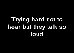 Trying hard not to

hear but they talk so
loud