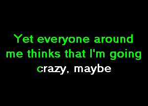 Yet everyone around

me thinks that I'm going
crazy, maybe