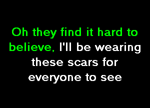 Oh they find it hard to
believe. I'll be wearing

these scars for
everyone to see