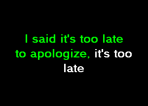 I said it's too late

to apologize, it's too
late