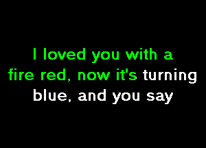 I loved you with a

fire red, now it's turning
blue, and you say