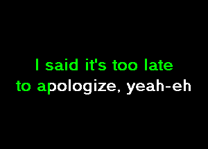 I said it's too late

to apologize, yeah-eh