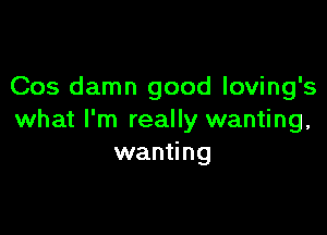 Cos damn good loving's

what I'm really wanting,
wanting