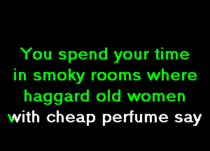 You spend your time
in smoky rooms where
haggard old women
with cheap perfume say