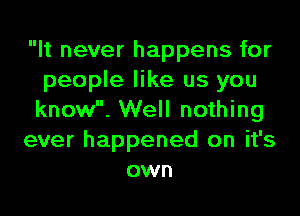 It never happens for
people like us you

know. Well nothing
ever happened on it's
own
