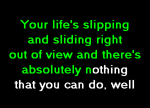Your life's slipping
and sliding right
out of view and there's
absolutely nothing
that you can do, well
