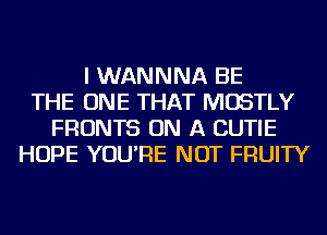 I WANNNA BE
THE ONE THAT MOSTLY
FRONTS ON A CUTIE
HOPE YOU'RE NOT FRUITY