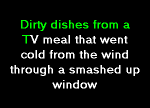 Dirty dishes from a
TV meal that went
cold from the wind
through a smashed up
window