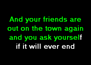 And your friends are
out on the town again

and you ask yourself
if it will ever end