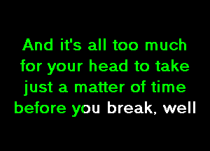 And it's all too much

for your head to take

just a matter of time
before you break, well