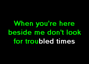 When you're here

beside me don't look
for troubled times