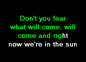 Don't you fear
what will come, will

come and right
now we're in the sun