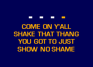 COME ON Y'ALL
SHAKE THAT THANG
YOU GOT TO JUST

SHOW N0 SHAME

g