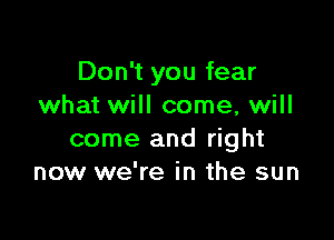 Don't you fear
what will come, will

come and right
now we're in the sun