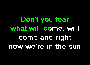 Don't you fear
what will come, will

come and right
now we're in the sun