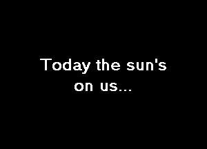 Today the sun's

on US...