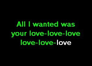 All I wanted was

your love-love-love
Iove-love-love