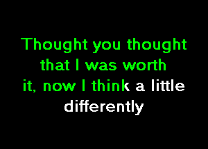 Thought you thought
that I was worth

it, now I think a little
differently