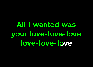 All I wanted was

your love-love-love
Iove-love-love