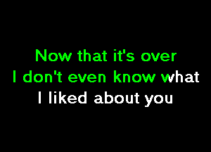 Now that it's over

I don't even know what
I liked about you