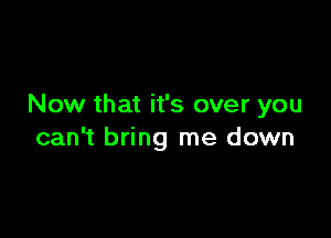 Now that it's over you

can't bring me down