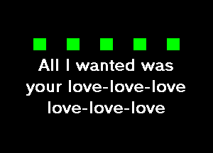 III El El El D
All I wanted was

your Iove-love-love
love-love-love