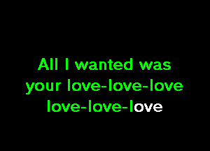 All I wanted was

your Iove-love-love
love-love-love