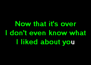 Now that it's over

I don't even know what
I liked about you