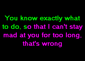 You know exactly what

to do, so that I can't stay

mad at you for too long,
that's wrong