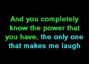 And you completely
know the power that
you have, the only one
that makes me laugh