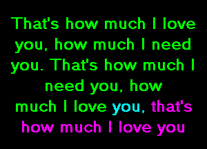 That's how much I love
you, how much I need
you. That's how much I
need you, how
much I love you, that's
how much I love you