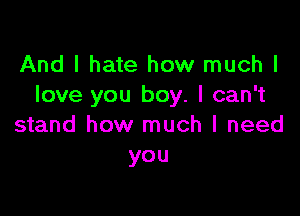 And I hate how much I
love you boy. I can't

stand how much I need
you