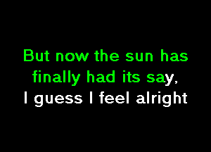 But now the sun has

finally had its say,
I guess I feel alright