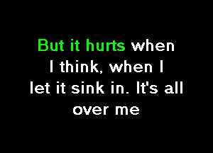 But it hurts when
I think, when I

let it sink in. It's all
over me