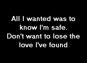 All I wanted was to
know I'm safe.

Don't want to lose the
love I've found