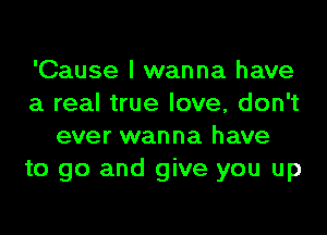 'Cause I wanna have
a real true love, don't
ever wanna have
to go and give you up